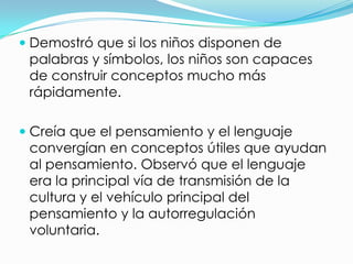  Demostró que si los niños disponen de
  palabras y símbolos, los niños son capaces
  de construir conceptos mucho más
  rápidamente.

 Creía que el pensamiento y el lenguaje
 convergían en conceptos útiles que ayudan
 al pensamiento. Observó que el lenguaje
 era la principal vía de transmisión de la
 cultura y el vehículo principal del
 pensamiento y la autorregulación
 voluntaria.
 