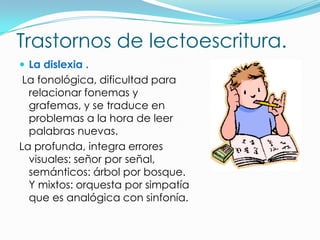 Trastornos de lectoescritura.
 La dislexia .
 La fonológica, dificultad para
  relacionar fonemas y
  grafemas, y se traduce en
  problemas a la hora de leer
  palabras nuevas.
La profunda, integra errores
  visuales: señor por señal,
  semánticos: árbol por bosque.
  Y mixtos: orquesta por simpatía
  que es analógica con sinfonía.
 