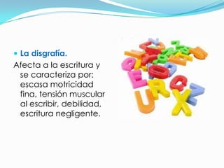  La disgrafía.
Afecta a la escritura y
 se caracteriza por:
 escasa motricidad
 fina, tensión muscular
 al escribir, debilidad,
 escritura negligente.
 