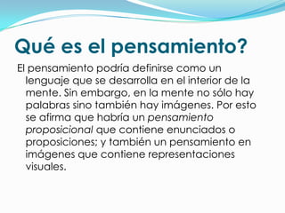 Qué es el pensamiento?
El pensamiento podría definirse como un
  lenguaje que se desarrolla en el interior de la
  mente. Sin embargo, en la mente no sólo hay
  palabras sino también hay imágenes. Por esto
  se afirma que habría un pensamiento
  proposicional que contiene enunciados o
  proposiciones; y también un pensamiento en
  imágenes que contiene representaciones
  visuales.
 