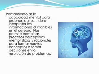 Pensamiento as la
 capacidad mental para
 ordenar, dar sentido e
 interpretar las
 informaciones disponibles
 en el cerebro. Nos
 permite combinar
 procesos perceptivos,
 memorísticos y racionales
 para formar nuevos
 conceptos o tomar
 decisiones en la
 resolución de problemas.
 