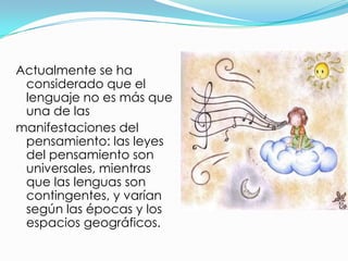 Actualmente se ha
 considerado que el
 lenguaje no es más que
 una de las
manifestaciones del
 pensamiento: las leyes
 del pensamiento son
 universales, mientras
 que las lenguas son
 contingentes, y varían
 según las épocas y los
 espacios geográficos.
 