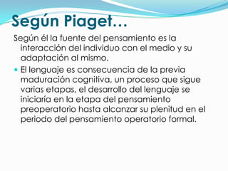 Según Piaget…
Según él la fuente del pensamiento es la
  interacción del individuo con el medio y su
  adaptación al mismo.
 El lenguaje es consecuencia de la previa
  maduración cognitiva, un proceso que sigue
  varias etapas, el desarrollo del lenguaje se
  iniciaría en la etapa del pensamiento
  preoperatorio hasta alcanzar su plenitud en el
  periodo del pensamiento operatorio formal.
 
