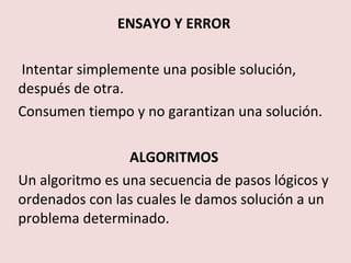 ENSAYO Y ERROR

Intentar simplemente una posible solución,
después de otra.
Consumen tiempo y no garantizan una solución.

                 ALGORITMOS
Un algoritmo es una secuencia de pasos lógicos y
ordenados con las cuales le damos solución a un
problema determinado.
 
