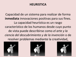 HEURISTICA

 Capacidad de un sistema para realizar de forma
inmediata innovaciones positivas para sus fines.
        La capacidad heurística es un rasgo
característico de los humanos desde cuyo punto
    de vista puede describirse como el arte y la
ciencia del descubrimiento y de la invención o de
   resolver problemas mediante la creatividad.
 