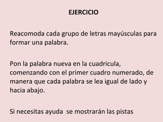 EJERCICIO

Reacomoda cada grupo de letras mayúsculas para
formar una palabra.

Pon la palabra nueva en la cuadricula,
comenzando con el primer cuadro numerado, de
manera que cada palabra se lea igual de lado y
hacia abajo.

Si necesitas ayuda se mostrarán las pistas
 