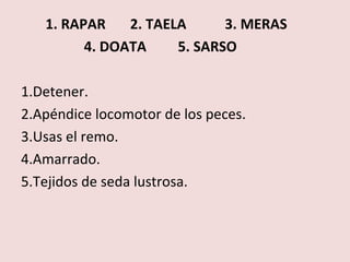 1. RAPAR    2. TAELA      3. MERAS
         4. DOATA     5. SARSO

1.Detener.
2.Apéndice locomotor de los peces.
3.Usas el remo.
4.Amarrado.
5.Tejidos de seda lustrosa.
 