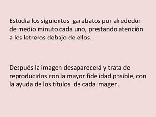 Estudia los siguientes garabatos por alrededor
de medio minuto cada uno, prestando atención
a los letreros debajo de ellos.



Después la imagen desaparecerá y trata de
reproducirlos con la mayor fidelidad posible, con
la ayuda de los títulos de cada imagen.
 