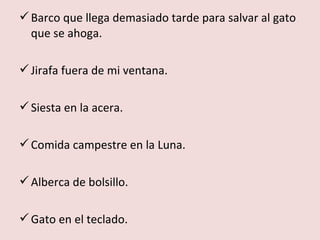  Barco que llega demasiado tarde para salvar al gato
  que se ahoga.

 Jirafa fuera de mi ventana.

 Siesta en la acera.

 Comida campestre en la Luna.

 Alberca de bolsillo.

 Gato en el teclado.
 