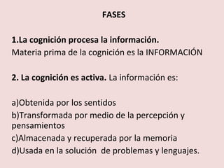 FASES

1.La cognición procesa la información.
Materia prima de la cognición es la INFORMACIÓN

2. La cognición es activa. La información es:

a)Obtenida por los sentidos
b)Transformada por medio de la percepción y
pensamientos
c)Almacenada y recuperada por la memoria
d)Usada en la solución de problemas y lenguajes.
 
