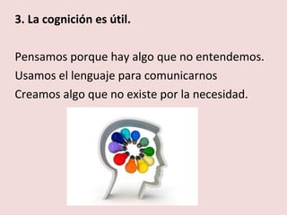 3. La cognición es útil.

Pensamos porque hay algo que no entendemos.
Usamos el lenguaje para comunicarnos
Creamos algo que no existe por la necesidad.
 