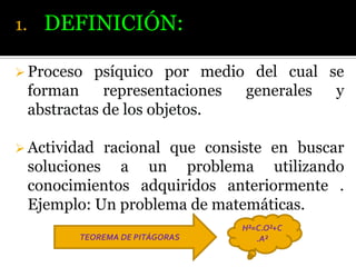 1.

DEFINICIÓN:

 Proceso

psíquico por medio del cual se
forman
representaciones
generales
y
abstractas de los objetos.

 Actividad

racional que consiste en buscar
soluciones a un problema utilizando
conocimientos adquiridos anteriormente .
Ejemplo: Un problema de matemáticas.
TEOREMA DE PITÁGORAS

H²=C.O²+C
.A²

 