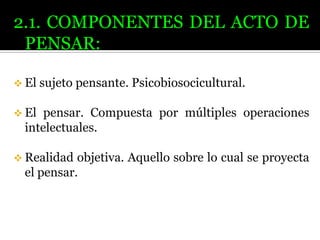 2.1. COMPONENTES DEL ACTO DE
PENSAR:
 El sujeto

pensante. Psicobiosocicultural.

 El

pensar. Compuesta por múltiples operaciones
intelectuales.

 Realidad

objetiva. Aquello sobre lo cual se proyecta
el pensar.

 