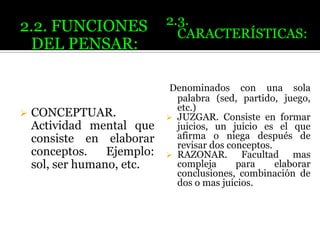 2.2. FUNCIONES
DEL PENSAR:



CONCEPTUAR.
Actividad mental que
consiste en elaborar
conceptos.
Ejemplo:
sol, ser humano, etc.

2.3.
CARACTERÍSTICAS:

Denominados con una sola
palabra (sed, partido, juego,
etc.)
 JUZGAR. Consiste en formar
juicios, un juicio es el que
afirma o niega después de
revisar dos conceptos.
 RAZONAR.
Facultad mas
compleja
para
elaborar
conclusiones, combinación de
dos o mas juicios.

 