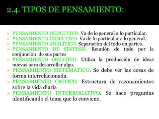 2.4. TIPOS DE PENSAMIENTO:
PENSAMIENTO DEDUCTIVO. Va de lo general a lo particular.
PENSAMIENTO INDUCTIVO. Va de lo particular a lo general.
PENSAMIENTO ANALÍTICO. Separación del todo en partes.
PENSAMIENTO DE SÍNTESIS. Reunión de todo por la
conjunción de sus partes.
 PENSAMIENTO CREATIVO. Utiliza la producción de ideas
nuevas para desarrollar algo.





PENSAMIENTO SISTEMÁTICO. Se debe ver las cosas de
forma interrelacionada.
 PENSAMIENTO CRÍTICO. Estructura de razonamientos
sobre la vida diaria
 PENSAMIENTO INTERROGATIVO. Se hace preguntas
identificando el tema que lo conviene.


 