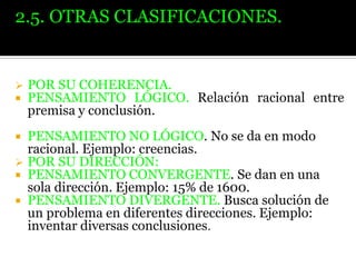 2.5. OTRAS CLASIFICACIONES.




POR SU COHERENCIA.
PENSAMIENTO LÓGICO. Relación racional entre
premisa y conclusión.

PENSAMIENTO NO LÓGICO. No se da en modo
racional. Ejemplo: creencias.
 POR SU DIRECCIÓN:
 PENSAMIENTO CONVERGENTE. Se dan en una
sola dirección. Ejemplo: 15% de 1600.
 PENSAMIENTO DIVERGENTE. Busca solución de
un problema en diferentes direcciones. Ejemplo:
inventar diversas conclusiones.


 