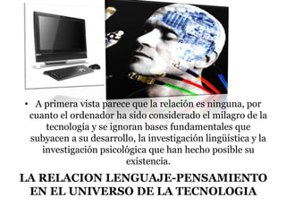 LA RELACION LENGUAJE-PENSAMIENTO
EN EL UNIVERSO DE LA TECNOLOGIA
• A primera vista parece que la relación es ninguna, por
cuanto el ordenador ha sido considerado el milagro de la
tecnología y se ignoran bases fundamentales que
subyacen a su desarrollo, la investigación lingüística y la
investigación psicológica que han hecho posible su
existencia.
 