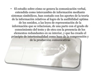 • El estudio sobre cómo se genera la comunicación verbal,
entendida como intercambio de información mediante
sistemas simbólicos, han contado con los aportes de la teoría
de la información relativos al logro de la audibilidad optima
de los sonidos, a las leyes de representación de la
información que se relacionan, de una parte con el grado de
conocimiento del texto y de otra con la presencia de los
elementos redundantes en su interior, y que ha creado el
principio de intertextualidad como base de la comprensión y
de la producción comunicativas
 
