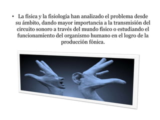 • La física y la fisiología han analizado el problema desde
su ámbito, dando mayor importancia a la transmisión del
circuito sonoro a través del mundo físico o estudiando el
funcionamiento del organismo humano en el logro de la
producción fónica.
 