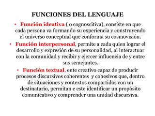 FUNCIONES DEL LENGUAJE
• Función ideativa ( o cognoscitiva), consiste en que
cada persona va formando su experiencia y construyendo
el universo conceptual que conforma su cosmovisión.
• Función interpersonal, permite a cada quien lograr el
desarrollo y expresión de su personalidad, al interactuar
con la comunidad y recibir y ejercer influencia de y entre
sus semejantes.
• Función textual, ente creativo capaz de producir
procesos discursivos coherentes y cohesivos que, dentro
de situaciones y contextos compartidos con un
destinatario, permitan e este identificar un propósito
comunicativo y comprender una unidad discursiva.
 