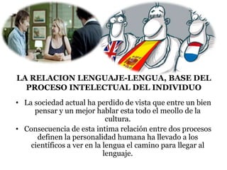 LA RELACION LENGUAJE-LENGUA, BASE DEL
PROCESO INTELECTUAL DEL INDIVIDUO
• La sociedad actual ha perdido de vista que entre un bien
pensar y un mejor hablar esta todo el meollo de la
cultura.
• Consecuencia de esta intima relación entre dos procesos
definen la personalidad humana ha llevado a los
científicos a ver en la lengua el camino para llegar al
lenguaje.
 