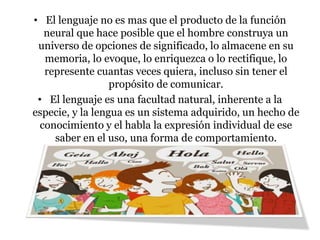 • El lenguaje no es mas que el producto de la función
neural que hace posible que el hombre construya un
universo de opciones de significado, lo almacene en su
memoria, lo evoque, lo enriquezca o lo rectifique, lo
represente cuantas veces quiera, incluso sin tener el
propósito de comunicar.
• El lenguaje es una facultad natural, inherente a la
especie, y la lengua es un sistema adquirido, un hecho de
conocimiento y el habla la expresión individual de ese
saber en el uso, una forma de comportamiento.
 