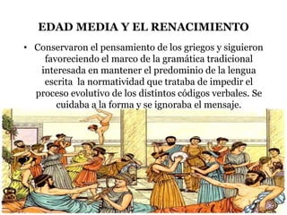 EDAD MEDIA Y EL RENACIMIENTO
• Conservaron el pensamiento de los griegos y siguieron
favoreciendo el marco de la gramática tradicional
interesada en mantener el predominio de la lengua
escrita la normatividad que trataba de impedir el
proceso evolutivo de los distintos códigos verbales. Se
cuidaba a la forma y se ignoraba el mensaje.
 