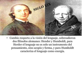 • Cambio respecto a la visión del lenguaje, sobresalieron
dos filósofos alemanes: Hender y Humboldt, para
Herder el lenguaje no es solo un instrumento del
pensamiento, sino acopio y forma, y para Humboldt
caracteriza el lenguaje como energía.
 