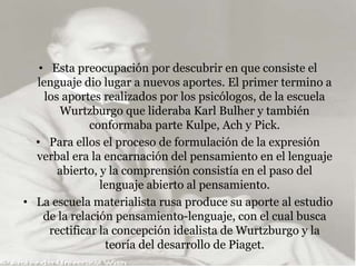 • Esta preocupación por descubrir en que consiste el
lenguaje dio lugar a nuevos aportes. El primer termino a
los aportes realizados por los psicólogos, de la escuela
Wurtzburgo que lideraba Karl Bulher y también
conformaba parte Kulpe, Ach y Pick.
• Para ellos el proceso de formulación de la expresión
verbal era la encarnación del pensamiento en el lenguaje
abierto, y la comprensión consistía en el paso del
lenguaje abierto al pensamiento.
• La escuela materialista rusa produce su aporte al estudio
de la relación pensamiento-lenguaje, con el cual busca
rectificar la concepción idealista de Wurtzburgo y la
teoría del desarrollo de Piaget.
 