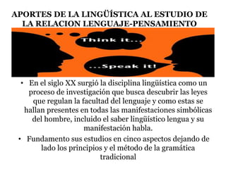 APORTES DE LA LINGÜÍSTICA AL ESTUDIO DE
LA RELACION LENGUAJE-PENSAMIENTO
• En el siglo XX surgió la disciplina lingüística como un
proceso de investigación que busca descubrir las leyes
que regulan la facultad del lenguaje y como estas se
hallan presentes en todas las manifestaciones simbólicas
del hombre, incluido el saber lingüístico lengua y su
manifestación habla.
• Fundamento sus estudios en cinco aspectos dejando de
lado los principios y el método de la gramática
tradicional
 