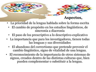 Aspectos,
• La prioridad de la lengua hablada sobre la forma escrita
• El cambio de propósito en los estudios lingüísticos, de
sincronía a diacronía
• El paso de los prescriptivo a lo descriptivo-explicativo
• La importancia que para los investigadores, tienen todas
las lenguas y sus diversidades
• El abandono del correctismo que pretende prevenir el
cambio lingüístico, signo de vitalidad de una lengua.
• El reconocimiento de la importancia de otros sistemas de
signos, creados dentro de las distintas culturas que, bien
pueden complementar o substituir a la lengua.
 