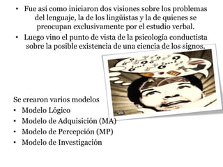 • Fue así como iniciaron dos visiones sobre los problemas
del lenguaje, la de los lingüistas y la de quienes se
preocupan exclusivamente por el estudio verbal.
• Luego vino el punto de vista de la psicología conductista
sobre la posible existencia de una ciencia de los signos.
Se crearon varios modelos
• Modelo Lógico
• Modelo de Adquisición (MA)
• Modelo de Percepción (MP)
• Modelo de Investigación
 