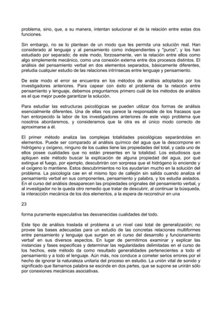 problema, sino, que, a su manera, intentan solucionar el de la relación entre estas dos
funciones.
Sin embargo, no se lo plantean de un modo que les permita una solución real. Han
considerado al lenguaje y al pensamiento como independientes y "puros", y los han
estudiado por separado; de este modo, forzosamente, ven la relación entre ellos como
algo simplemente mecánico, como una conexión externa entre dos procesos distintos. El
análisis del pensamiento verbal en dos elementos separados, básicamente diferentes,
preludia cualquier estudio de las relaciones intrínsecas entre lenguaje y pensamiento.
De este modo el error se encuentra en los métodos de análisis adoptados por los
investigadores anteriores. Para capear con éxito el problema de la relación entre
pensamiento y lenguaje, debemos preguntarnos primero cuál de los métodos de análisis
es el que mejor puede garantizar la solución.
Para estudiar las estructuras psicológicas se pueden utilizar dos formas de análisis
esencialmente diferentes. Una de ellas nos parece la responsable de los fracasos que
han entorpecido la labor de los investigadores anteriores de este viejo problema que
nosotros abordaremos, y consideramos que la otra es el único modo correcto de
aproximarse a él.
El primer método analiza las complejas totalidades psicológicas separándolas en
elementos. Puede ser comparado al análisis químico del agua que la descompone en
hidrógeno y oxígeno, ninguno de los cuales tiene las propiedades del total, y cada uno de
ellos posee cualidades que no están presentes en la totalidad. Los estudiosos que
apliquen este método buscar la explicación de alguna propiedad del agua, por qué
extingue el fuego, por ejemplo, descubrirán con sorpresa que el hidrógeno lo enciende y
el oxígeno lo mantiene. Estos descubrimientos no los ayudarían mucho en la solución del
problema. La psicología cae en el mismo tipo de callejón sin salida cuando analiza el
pensamiento verbal en sus componentes, pensamiento y palabra, y los estudia aislados.
En el curso del análisis desaparecen las propiedades originales del pensamiento verbal, y
al investigador no le queda otro remedio que tratar de descubrir, al continuar la búsqueda,
la interacción mecánica de los dos elementos, a la espera de reconstruir en una
23
forma puramente especulativa las desvanecidas cualidades del todo.
Este tipo de análisis traslada el problema a un nivel casi total de generalización; no
provee las bases adecuadas para un estudio de las concretas relaciones multiformes
entre pensamiento y lenguaje que surgen en el curso del desarrollo y funcionamiento
verbal' en sus diversos aspectos. En lugar de permitirnos examinar y explicar las
instancias y fases especificas y determinar las regularidades delimitadas en el curso de
los hechos, este método da como resultado generalidades pertenecientes a todo el
pensamiento y a todo el lenguaje. Aún más, nos conduce a cometer serios errores por el
hecho de ignorar la naturaleza unitaria del proceso en estudio. La unión vital de sonido y
significado que llamamos palabra se escinde en dos partes, que se supone se unirán sólo
por conexiones mecánicas asociativas.
 