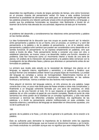 desarrollan los significados a través de largos períodos de tiempo, sino cómo funcionan
en el proceso viviente del pensamiento verbal. En base a este análisis funcional
tendremos la posibilidad de demostrar que cada paso en el desarrollo del significado de
las palabras presenta una relación particular propia entre el pensamiento y el lenguaje, y
puesto que los problemas funcionales se resuelven más fácilmente a través de un
examen de la forma más elevada de una actividad, dejaremos de lado por el momento
165
el problema del desarrollo y consideraremos las relaciones entre pensamiento y palabra
en las mentes adultas.
La idea fundamental de la discusión que nos ocupa se puede resumir así: la relaciún
entre pensamiento y palabra no es un hecho, sino un proceso, un continuo ir y venir del
pensamiento a la palabra y de la palabra al pensamiento, y en él la relación entre
pensamiento y palabra sufre cambios que pueden ser considerados como desarrollo en el
sentido funcional. El pensamiento no se expresa simplemente en palabras, sino que
existe a través de ellas. Todo pensamiento tiende a conectar una cosa con otra, a
establecer relaciones, se mueve, crece y se desarrolla, realiza una función, resuelve un
problema. Este fluir transcurre como un movimiento interior a través de una serie de
planos. Un análisis de la interacción del pensamiento y la palabra debe comenzar con la
investigación de las diferentes fases y planos que atraviesa un pensamiento antes de ser
formulado en palabras.
Lo primero que revela este estudio es la necesidad de distinguir dos planos en el
lenguaje: su aspecto interno, significativo y semántico, y el externo y fonético -que
aunque forman una verdadera unidad- tienen sus propias leyes de movimiento. La unidad
del lenguaje es compleja y carece de homogeneidad. Determinados hechos en el
desarrollo lingüístico del niño indican movimientos independientes en las esferas
fonéticas y semánticas. Vamos a señalar los dos factores más importantes.
Para adquirir el dominio del lenguaje externo, el niño arranca de una palabra, luego
conecta dos o tres, un poco más tarde pasa de frases simples a otras más complicadas, y
finalmente a un lenguaje coherente formado por una serie de oraciones; en otras
palabras, va de una fracción al todo. En lo que respecta al significado, las primeras
palabras de un niño cumplen el papel de una oración completa. Desde el punto de vista
semántico los niños parten de la totalidad de un complejo significativo, y sólo más tarde
comienzan a dominar las diferentes unidades semánticas -los significados de las
palabras- y a dividir su pensamiento anterior indiferenciado en esas unidades. Los
aspectos externos y semánticos del lenguaje se desarrollan en direcciones opuestas, uno
va de lo particular a lo
166
general, de la palabra a la frase, y el otro de lo general a lo particular, de la oración a la
palabra.
Esto es suficiente para demostrar la importancia de la distinción entre los aspectos
vocales y semánticos del lenguaje, que se mueven en direcciones inversas y, por lo tanto,
sus líneas evolutivas no coinciden aunque eso no significa que sean independientes. Por
 