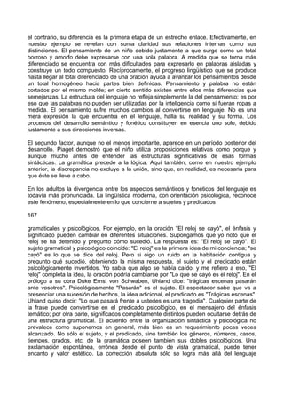 el contrario, su diferencia es la primera etapa de un estrecho enlace. Efectivamente, en
nuestro ejemplo se revelan con suma claridad sus relaciones internas como sus
distinciones. El pensamiento de un niño debido justamente a que surge como un total
borroso y amorfo debe expresarse con una sola palabra. A medida que se torna más
diferenciado se encuentra con más dificultades para expresarlo en palabras aisladas y
construye un todo compuesto. Recíprocamente, el progreso lingüístico que se produce
hasta llegar al total diferenciado de una oración ayuda a avanzar los pensamientos desde
un total homogéneo hacia partes bien definidas. Pensamiento y palabra no están
cortados por el mismo molde; en cierto sentido existen entre ellos más diferencias que
semejanzas. La estructura del lenguaje no refleja simplemente la del pensamiento; es por
eso que las palabras no pueden ser utilizadas por la inteligencia como si fueran ropas a
medida. El pensamiento sufre muchos cambios al convertirse en lenguaje. No es una
mera expresión la que encuentra en el lenguaje, halla su realidad y su forma. Los
procesos del desarrollo semántico y fonético constituyen en esencia uno solo, debido
justamente a sus direcciones inversas.
El segundo factor, aunque no el menos importante, aparece en un período posterior del
desarrollo. Piaget demostró que el niño utiliza proposiciones relativas como porque y
aunque mucho antes de entender las estructuras significativas de esas formas
sintácticas. La gramática precede a la lógica. Aquí también, como en nuestro ejemplo
anterior, la discrepancia no excluye a la unión, sino que, en realidad, es necesaria para
que éste se lleve a cabo.
En los adultos la divergencia entre los aspectos semánticos y fonéticos del lenguaje es
todavía más pronunciada. La lingüística moderna, con orientación psicológica, reconoce
este fenómeno, especialmente en lo que concierne a sujetos y predicados
167
gramaticales y psicológicos. Por ejemplo, en la oración "El reloj se cayó", el énfasis y
significado pueden cambiar en diferentes situaciones. Supongamos que yo noto que el
reloj se ha detenido y pregunto cómo sucedió. La respuesta es: "El reloj se cayó". El
sujeto gramatical y psicológico coincide: "El reloj" es la primera idea de mi conciencia; "se
cayó" es lo que se dice del reloj. Pero si oigo un ruido en la habitación contigua y
pregunto qué sucedió, obteniendo la misma respuesta, el sujeto y el predicado están
psicológicamente invertidos. Yo sabía que algo se había caído, y me refiero a eso, "El
reloj" completa la idea, la oración podría cambiarse por "Lo que se cayó es el reloj". En el
prólogo a su obra Duke Ernst von Schwaben, Uhland dice: "trágicas escenas pasarán
ante vosotros". Psicológicamente "Pasarán" es el sujeto. El espectador sabe que va a
presenciar una sucesión de hechos, la idea adicional, el predicado es "Trágicas escenas".
Uhland quiso decir: "Lo que pasará frente a ustedes es una tragedia". Cualquier parte de
la frase puede convertirse en el predicado psicológico, en el mensajero del énfasis
temático; por otra parte, significados completamente distintos pueden ocultarse detrás de
una estructura gramatical. El acuerdo entre la organización sintáctica y psicológica no
prevalece como suponemos en general, más bien es un requerimiento pocas veces
alcanzado. No sólo el sujeto, y el predicado, sino también los géneros, números, casos,
tiempos, grados, etc. de la gramática poseen también sus dobles psicológicos. Una
exclamación espontánea, errónea desde el punto de vista gramatical, puede tener
encanto y valor estético. La corrección absoluta sólo se logra más allá del lenguaje
 