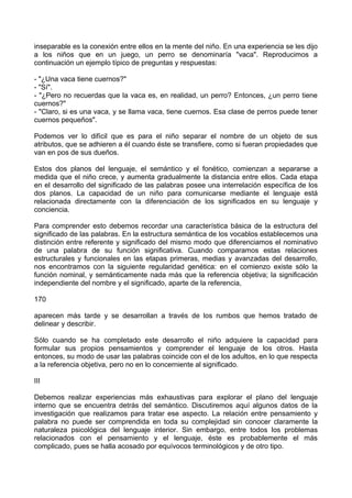 inseparable es la conexión entre ellos en la mente del niño. En una experiencia se les dijo
a los niños que en un juego, un perro se denominaría "vaca". Reproducimos a
continuación un ejemplo típico de preguntas y respuestas:
- "¿Una vaca tiene cuernos?"
- "Sí".
- "¿Pero no recuerdas que la vaca es, en realidad, un perro? Entonces, ¿un perro tiene
cuernos?"
- "Claro, si es una vaca, y se llama vaca, tiene cuernos. Esa clase de perros puede tener
cuernos pequeños".
Podemos ver lo difícil que es para el niño separar el nombre de un objeto de sus
atributos, que se adhieren a él cuando éste se transfiere, como si fueran propiedades que
van en pos de sus dueños.
Estos dos planos del lenguaje, el semántico y el fonético, comienzan a separarse a
medida que el niño crece, y aumenta gradualmente la distancia entre ellos. Cada etapa
en el desarrollo del significado de las palabras posee una interrelación específica de los
dos planos. La capacidad de un niño para comunicarse mediante el lenguaje está
relacionada directamente con la diferenciación de los significados en su lenguaje y
conciencia.
Para comprender esto debemos recordar una característica básica de la estructura del
significado de las palabras. En la estructura semántica de los vocablos establecemos una
distinción entre referente y significado del mismo modo que diferenciamos el nominativo
de una palabra de su función significativa. Cuando comparamos estas relaciones
estructurales y funcionales en las etapas primeras, medias y avanzadas del desarrollo,
nos encontramos con la siguiente regularidad genética: en el comienzo existe sólo la
función nominal, y semánticamente nada más que la referencia objetiva; la significación
independiente del nombre y el significado, aparte de la referencia,
170
aparecen más tarde y se desarrollan a través de los rumbos que hemos tratado de
delinear y describir.
Sólo cuando se ha completado este desarrollo el niño adquiere la capacidad para
formular sus propios pensamientos y comprender el lenguaje de los otros. Hasta
entonces, su modo de usar las palabras coincide con el de los adultos, en lo que respecta
a la referencia objetiva, pero no en lo concerniente al significado.
III
Debemos realizar experiencias más exhaustivas para explorar el plano del lenguaje
interno que se encuentra detrás del semántico. Discutiremos aquí algunos datos de la
investigación que realizamos para tratar ese aspecto. La relación entre pensamiento y
palabra no puede ser comprendida en toda su complejidad sin conocer claramente la
naturaleza psicológica del lenguaje interior. Sin embargo, entre todos los problemas
relacionados con el pensamiento y el lenguaje, éste es probablemente el más
complicado, pues se halla acosado por equívocos terminológicos y de otro tipo.
 