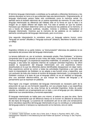 El término lenguaje interiorizado o endofasia se ha aplicado a diferentes fenómenos y los
autores discrepan en torno a lo que entienden bajo esa denominación. Originariamente, el
lenguaje interiorizado parece haber sido considerado como la memoria verbal. Un
ejemplo sería el recitado silencioso de un poema aprendido de memoria. En ese caso el
lenguaje interiorizado se diferencia del hablado sólo en la forma en que la idea o la
imagen de un objeto difieren del objeto real. Fue éste el sentido en que los autores
franceses que intentaron determinar cómo se reproducían las palabras en la memoria, si
era a través de imágenes auditivas, visuales, motoras o sintéticas, interpretaron el
lenguaje interiorizado. Veremos que la memoria de las palabras es en realidad un
elemento constituyente del lenguaje interiorizado, pero no el único.
Una segunda interpretación lo considera como un lenguaje externo trunco: como
"lenguaje sin sonido" (Mueller) o "lenguaje subvocal" (Watson). Bechterev lo definió como
un reflejo
171
lingüístico inhibido en su parte motora. La "pronunciación" silenciosa de palabras no es
equivalente del proceso total del lenguaje interiorizado.
La tercera definición es, por el contrario, demasiado amplia. Para Goldstein 1
el término
comprende todo lo que precede al acto motor del habla, incluyendo lo que Wundt llamó
"motivos del lenguaje" y la experiencia específica indefinible, no sensible y no motora del
lenguaje, o sea todos los aspectos internos de cualquier actividad lingüística. Es difícil
aceptar la equiparación del lenguaje interiorizado con una experiencia interior
desarticulada en la que los diferentes planos identificables desaparecen sin dejar rastro.
Esta experiencia central es común a todas las actividades lingüísticas y por esta sola
razón la interpretación de Goldstein no se adapta a esa función única y específica, que
con exclusión de toda otra merece el nombre de lenguaje interiorizado. La concepción de
Goldstein conduce a la tesis de que el lenguaje interior no es en realidad un lenguaje,
sino una actividad afectiva-volitiva, ya que incluye los motivos del lenguaje y el
pensamiento que se expresan en palabras.
Para lograr una imagen verdadera del lenguaje interiorizado es necesario partir de la
presunción de que es una formación especifica, con sus propias leyes y sus específicas
relaciones complejas con las otras formas de la actividad lingüística. Antes de poder
estudiar su relación con el pensamiento por un lado, y con el lenguaje por otro, debemos
determinar sus características y funciones especiales.
El lenguaje interiorizado es habla para uno mismo; el externo es para los otros. Sería
realmente sorprendente que tal diferencia básica en la función no afectara la estructura
de dos tipos de lenguaje. La ausencia de vocalización per se es sólo una consecuencia
de la naturaleza específica del lenguaje interiorizado el que no constituye un antecedente
del lenguaje externo ni tampoco su reproducción en la memoria, sino en cierto
172
1
K. Goldstein, "Ueber Aphasie", en Abh. Aus d. Schw. Arch. F. Neurol. U. Psychiat. Heft 6, 1927, y "Die
Pathologischen Tatsachen in ihrer Bedeutung fuer das Problem der Sprache", en Konogr. D. Ges. Psychol.,
12, 1932.
 