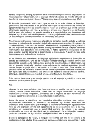 sentido su opuesto. El lenguaje externo es la conversión del pensamiento en palabras, su
materialización y objetivación. En el lenguaje interior el proceso se invierte: el habla se
transforma en pensamientos internos. Y lógicamente sus estructuras tienen que diferir.
El área del pensamiento interiorizado, que es una de las más difíciles de investigar,
permaneció casi inaccesible a las pruebas hasta que se descubrieron las formas de
aplicar el método genético de experimentación. Piaget fue el primero que prestó atención
al lenguaje egocéntrico del niño, y también el primero que vislumbró su significación
teórica, pero sin embargo no prestó atención a la característica más importante del
lenguaje egocéntrico: su conexión genética con el lenguaje interiorizado, y esto constituyó
un obstáculo para su interpretación de las funciones y estructuras.
Nosotros convertimos esa relación en el problema central de nuestro estudio y pudimos
investigar la naturaleza del lenguaje interiorizado con desusada amplitud. Un número de
consideraciones y observaciones nos llevó a la conclusión de que el lenguaje egocéntrico
es una etapa del desarrollo que precede al lenguaje interior: ambos cumplen funciones
intelectuales, sus estructuras son semejantes, el habla egocéntrica desaparece en la
edad escolar, cuando comienza a desarrollarse la interiorizada. A partir de todo esto
inferimos que uno se transforma en el otro.
Si se produce esta conversión, el lenguaje egocéntrico proporciona la clave para el
estudio del interiorizado. Una de las ventajas de enfocar el lenguaje interior a través del
egocéntrico consiste en la viabilidad que permite la experimentación y observación. Es
aún un lenguaje vocalizado y audible, o sea externo en su modo de expresión, pero al
mismo tiempo lenguaje interior, en cuanto a función y estructura. Para estudiar un
proceso interno es necesario exteriorizarlo en forma experimental mediante su conexión
con alguna otra actividad externa; sólo entonces es posible el análisis funcional objetivo.
El lenguaje egocéntrico es, en realidad, un experimento natural de este tipo.
Este método tiene otra gran ventaja: puesto que el lenguaje egocéntrico puede ser
estudiado en el momento en que
173
algunas de sus características van desapareciendo a medida que se forman otras
nuevas, resulta posible determinar cuáles son los rasgos esenciales del lenguaje
interiorizado y cuáles temporales, precisando así el objetivo de este movimiento del
lenguaje egocéntrico al interior, o sea la naturaleza de este último.
Antes de pasar a considerar los resultados obtenidos mediante este método,
expondremos brevemente la naturaleza del lenguaje egocéntrico destacando las
diferencias entre nuestra teoría y la de Piaget. Él sostiene que el lenguaje egocéntrico del
niño es una expresión directa del egocentrismo de su pensamiento que, a su vez,
constituye un compromiso con la subjetividad primaria del mismo y su gradual
socialización. Al crecer el niño disminuye la subjetividad y la socialización progresa,
provocando el receso del egocentrismo en el pensamiento y en el lenguaje.
Según la concepción de Piaget, el lenguaje egocéntrico del niño no se adapta a la
inteligencia de los adultos. Su pensamiento permanece totalmente egocéntrico, y esto
 