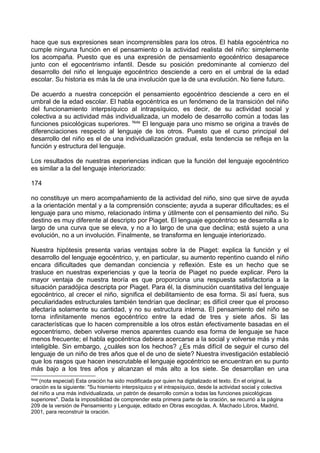 hace que sus expresiones sean incomprensibles para los otros. El habla egocéntrica no
cumple ninguna función en el pensamiento o la actividad realista del niño: simplemente
los acompaña. Puesto que es una expresión de pensamiento egocéntrico desaparece
junto con el egocentrismo infantil. Desde su posición predominante al comienzo del
desarrollo del niño el lenguaje egocéntrico desciende a cero en el umbral de la edad
escolar. Su historia es más la de una involución que la de una evolución. No tiene futuro.
De acuerdo a nuestra concepción el pensamiento egocéntrico desciende a cero en el
umbral de la edad escolar. El habla egocéntrica es un fenómeno de la transición del niño
del funcionamiento interpsíquico al intrapsíquico, es decir, de su actividad social y
colectiva a su actividad más individualizada, un modelo de desarrollo común a todas las
funciones psicológicas superiores. Nota
El lenguaje para uno mismo se origina a través de
diferenciaciones respecto al lenguaje de los otros. Puesto que el curso principal del
desarrollo del niño es el de una individualización gradual, esta tendencia se refleja en la
función y estructura del lenguaje.
Los resultados de nuestras experiencias indican que la función del lenguaje egocéntrico
es similar a la del lenguaje interiorizado:
174
no constituye un mero acompañamiento de la actividad del niño, sino que sirve de ayuda
a la orientación mental y a la comprensión consciente; ayuda a superar dificultades; es el
lenguaje para uno mismo, relacionado íntima y útilmente con el pensamiento del niño. Su
destino es muy diferente al descripto por Piaget. El lenguaje egocéntrico se desarrolla a lo
largo de una curva que se eleva, y no a lo largo de una que declina; está sujeto a una
evolución, no a un involución. Finalmente, se transforma en lenguaje interiorizado.
Nuestra hipótesis presenta varias ventajas sobre la de Piaget: explica la función y el
desarrollo del lenguaje egocéntrico, y, en particular, su aumento repentino cuando el niño
encara dificultades que demandan conciencia y reflexión. Este es un hecho que se
trasluce en nuestras experiencias y que la teoría de Piaget no puede explicar. Pero la
mayor ventaja de nuestra teoría es que proporciona una respuesta satisfactoria a la
situación paradójica descripta por Piaget. Para él, la disminución cuantitativa del lenguaje
egocéntrico, al crecer el niño, significa el debilitamiento de esa forma. Si así fuera, sus
peculiaridades estructurales también tendrían que declinar; es difícil creer que el proceso
afectaría solamente su cantidad, y no su estructura interna. El pensamiento del niño se
torna infinitamente menos egocéntrico entre la edad de tres y siete años. Si las
características que lo hacen comprensible a los otros están efectivamente basadas en el
egocentrismo, deben volverse menos aparentes cuando esa forma de lenguaje se hace
menos frecuente; el habla egocéntrica debiera acercarse a la social y volverse más y más
inteligible. Sin embargo, ¿cuáles son los hechos? ¿Es más difícil de seguir el curso del
lenguaje de un niño de tres años que el de uno de siete? Nuestra investigación estableció
que los rasgos que hacen inescrutable el lenguaje egocéntrico se encuentran en su punto
más bajo a los tres años y alcanzan el más alto a los siete. Se desarrollan en una
Nota
(nota especial) Esta oración ha sido modificada por quien ha digitalizado el texto. En el original, la
oración es la siguiente: "Su hismiento interpsíquico y el intrapsíquico, desde la actividad social y colectiva
del niño a una más individualizada, un patrón de desarrollo común a todas las funciones psicológicas
superiores". Dada la imposibilidad de comprender esta primera parte de la oración, se recurrió a la página
209 de la versión de Pensamiento y Lenguaje, editado en Obras escogidas, A. Machado Libros, Madrid,
2001, para reconstruir la oración.
 