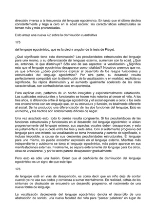 dirección inversa a la frecuencia del lenguaje egocéntrico. En tanto que el último declina
constantemente y llega a cero en la edad escolar, las características estructurales se
tornan más y más pronunciadas.
Esto arroja una nueva luz sobre la disminución cuantitativa
175
del lenguaje egocéntrico, que es la piedra angular de la tesis de Piaget.
¿Qué significado tiene esta disminución? Las peculiaridades estructurales del lenguaje
para uno mismo, y su diferenciación del lenguaje externo, aumentan con la edad. ¿Qué
es, entonces, lo que disminuye? Sólo uno de sus aspectos: la vocalización. ¿Significa
esto que el lenguaje egocéntrico desaparece como totalidad? Nosotros creemos que no,
ya que entonces ¿cómo podríamos explicar el desarrollo de los rasgos funcionales y
estructurales del lenguaje egocéntrico? Por otra parte, su desarrollo resulta
perfectamente compatible con la disminución de la vocalización, y en realidad, explicita su
significado. Su rápida disminución y el aumento igualmente acelerado de las otras
características, son contradictorias sólo en apariencia.
Para explicar esto, partamos de un hecho innegable y experimentalmente establecido.
Las cualidades estructurales y funcionales se hacen más notorias al crecer el niño. A los
tres años, la diferencia entre el lenguaje egocéntrico y el social equivale a cero; a los siete
nos encontramos con un lenguaje que, en su estructura y función, es totalmente diferente
al social. Se ha producido una diferenciación de las dos funciones del lenguaje. Esto es
un hecho, y los hechos son notoriamente difíciles de negar.
Una vez aceptado esto, todo lo demás resulta congruente. Si las peculiaridades de las
funciones estructurales y funcionales en el desarrollo del lenguaje egocéntrico lo aíslan
progresivamente del lenguaje externo, sus aspectos vocales deben desaparecer; y esto
es justamente lo que sucede entre los tres y siete años. Con el aislamiento progresivo del
lenguaje para uno mismo, su vocalización se torna innecesaria y carente de significado, e
incluso imposible, a causa de sus crecientes peculiaridades estructurales. El lenguaje
para uno mismo, no puede encontrar expresión en el lenguaje externo. Mientras más
independiente y autónomo se toma el lenguaje egocéntrico, más pobre aparece en sus
manifestaciones externas. Finalmente, se separa enteramente del lenguaje para los otros,
cesa de vocalizarse, y por lo tanto parece desaparecer gradualmente.
Pero esto es sólo una ilusión. Creer que el coeficiente de disminución del lenguaje
egocéntrico es un signo de que este tipo
176
de lenguaje está en vías de desaparición, es como decir que un niño deja de contar
cuando ya no usa sus dedos y comienza a sumar mentalmente. En realidad, detrás de los
síntomas de disolución se encuentra un desarrollo progresivo, el nacimiento de una
nueva forma de lenguaje.
La vocalización decreciente del lenguaje egocéntrico denota el desarrollo de una
abstracción de sonido, una nueva facultad del niño para "pensar palabras" en lugar de
 