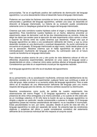 pronunciarlas. Tal es el significado positivo del coeficiente de disminución del lenguaje
egocéntrico. La curva descendente indica el desarrollo hacia el lenguaje interiorizado.
Podemos ver que todos los factores conocidos en torno a las características funcionales,
estructurales y genéticas del lenguaje egocéntrico, señalan una cosa: se desarrolla en
dirección al lenguaje interiorizado. La historia de su evolución puede considerarse
solamente como un despliegue gradual de los rasgos del lenguaje interiorizado.
Creemos que esto corrobora nuestra hipótesis sobre el origen y naturaleza del lenguaje
egocéntrico. Para transformar nuestra hipótesis en un hecho, debemos encontrar un
experimento capaz de demostrar cuál de las dos interpretaciones es correcta. Antes de
elegir los datos que existen para la ejecución de este experimento crítico vamos a volver
a exponer las teorías entre las cuales tenemos que decidirnos. Piaget cree que el
lenguaje egocéntrico se debe a una socialización deficiente del mismo, y que su único
desarrollo consiste en una disminución y eventual desaparición. Su punto culminante se
encuentra en el pasado. El lenguaje interiorizado es algo nuevo, traído desde afuera junto
con la asociación. Nosotros creemos que el habla egocéntrica se origina en la
individualización insuficiente del lenguaje primario. Su culminación está en el futuro
cuando se transforma en lenguaje interiorizado.
Para obtener pruebas acerca de uno y otro punto de vista debemos colocar al niño en
diferentes situaciones experimentales, alentando en unos casos el lenguaje social y
desalentándolo en otros, y observar cómo estos cambios afectan el lenguaje egocéntrico.
Consideramos que éste es un experimento crucial por las siguientes razones:
Si el lenguaje egocéntrico del niño es el resultado del egocentrismo
177
de su pensamiento y de su socialización insuficiente, entonces todo debilitamiento de los
elementos sociales en el marco experimental, cualquier factor que contribuya a aislar al
niño del grupo, debe conducir a un aumento súbito del lenguaje egocéntrico. Pero si este
último es el resultado de una diferenciación deficiente del lenguaje para uno mismo
respecto del lenguaje para los demás, los mismos cambios causarían su disminución.
Nosotros consideramos como punto de partida de nuestro experimento tres
observaciones del mismo Piaget: 1) El lenguaje egocéntrico se manifiesta sólo en
presencia de otros niños entregados a la misma actividad, y no cuando el niño está solo:
es un monólogo colectivo; 2) El niño tiene la ilusión de que su lenguaje egocéntrico no
dirigido a alguien en particular, resulta comprensible a quienes lo rodean; 3) El lenguaje
egocéntrico posee las mismas características del externo: no es inaudible ni murmurado.
Estas peculiaridades no son, por cierto, casuales. Desde el punto de vista del niño, el
lenguaje egocéntrico no está aún separado del social. Se presenta bajo las condiciones
objetivas y subjetivas del último y puede considerarse correlativo del aislamiento
deficiente de la conciencia individual del niño respecto al conjunto social.
 