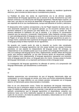 de 5 a 1. También en esta ocasión los diferentes métodos no resultaron igualmente
efectivos, pero la tendencia básica estuvo invariablemente presente.
La finalidad de estas tres series de experimentos era la de eliminar aquellas
características del lenguaje egocéntrico que lo acercan al social. Encontrarnos que esto
siempre conducía a una disminución del lenguaje egocéntrico. Resulta lógico suponer, en
este caso, que ésta es una forma de desarrollar el lenguaje social, sin que se encuentre
aún separado de él en sus manifestaciones, aunque sea diferente en función y estructura.
El desacuerdo entre nuestras concepciones y las de Piaget respecto de este punto, se
verá claramente explicado en el siguiente ejemplo; yo me encuentro sentado ante mi
escritorio hablando a una persona que está detrás mío, y a quien no puedo ver. Esta
persona abandona la habitación sin que la advierta, y yo continúo mi conversación
creyendo que me escucha y comprende. Exteriormente, estoy hablando conmigo y para
mí, pero psicológicamente mi lenguaje es social. De acuerdo al punto de vista de la teoría
de Piaget, en el caso del niño sucede lo contrario: su lenguaje egocéntrico es para sí y
consigo mismo; solamente tiene apariencia de lenguaje social, en la misma forma en que
mi lenguaje produjo la falsa impresión de ser egocéntrico.
De acuerdo con nuestro punto de vista la situación es mucho más complicada:
subjetivamente, el lenguaje egocéntrico del niño posee también sus propias funciones
peculiares; en ese aspecto es independiente del lenguaje social. Sin embargo, su
independencia no es completa puesto que no es sentido como lenguaje interiorizado, y el
niño no lo distingue del lenguaje de los otros. Objetivamente, también difiere del lenguaje
social, pero tampoco totalmente, ya que sólo funciona dentro de situaciones sociales.
Tanto subjetiva como objetivamente, el lenguaje egocéntrico representa una transición
entre el lenguaje para los otros y el lenguaje para uno mismo. Aunque posee la función
del lenguaje interiorizado, en su expresión permanece similar al lenguaje social.
La investigación del lenguaje egocéntrico ha allanado el camino a la comprensión del
lenguaje interiorizado, que estudiaremos a continuación.
180
IV
Nuestras experiencias nos convencieron de que el lenguaje interiorizado debe ser
contemplado, no como lenguaje sin sonido, sino como una función enteramente diferente
del lenguaje. Su rasgo distintivo es una sintaxis peculiar; comparado con el lenguaje
externo, el interiorizado parece desconectado e incompleto.
Esto no es una observación nueva. Todos los estudiosos del lenguaje interiorizado,
inclusive los que lo enfocaron desde el punto de vista del comportamiento, notaron este
rasgo. El método del análisis genético nos permite ir más allá de una mera descripción. Al
aplicarlo comprobamos que el lenguaje egocéntrico al desarrollarse, presenta una
tendencia hacia una forma totalmente especial de abreviación, es decir, omisión del
sujeto de una oración y de todas las palabras conectadas y relacionadas con él, en tanto
se conserva el predicado.
 