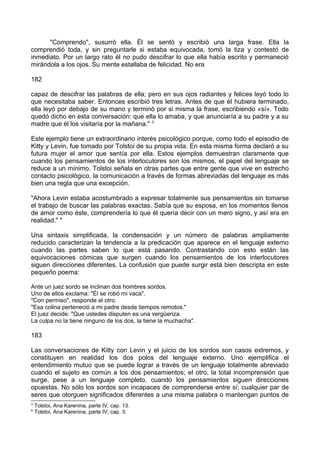 "Comprendo", susurró ella. Él se sentó y escribió una larga frase. Ella la
comprendió toda, y sin preguntarle si estaba equivocada, tomó la tiza y contestó de
inmediato. Por un largo rato él no pudo descifrar lo que ella había escrito y permaneció
mirándola a los ojos. Su mente estallaba de felicidad. No era
182
capaz de descifrar las palabras de ella; pero en sus ojos radiantes y felices leyó todo lo
que necesitaba saber. Entonces escribió tres letras. Antes de que él hubiera terminado,
ella leyó por debajo de su mano y terminó por si misma la frase, escribiendo «sí». Todo
quedó dicho en esta conversación: que ella lo amaba, y que anunciaría a su padre y a su
madre que él los visitaría por la mañana." 3
Este ejemplo tiene un extraordinario interés psicológico porque, como todo el episodio de
Kitty y Levin, fue tomado por Tolstoi de su propia vida. En esta misma forma declaró a su
futura mujer el amor que sentía por ella. Estos ejemplos demuestran claramente que
cuando los pensamientos de los interlocutores son los mismos, el papel del lenguaje se
reduce a un mínimo. Tolstoi señala en otras partes que entre gente que vive en estrecho
contacto psicológico, la comunicación a través de formas abreviadas del lenguaje es más
bien una regla que una excepción.
"Ahora Levin estaba acostumbrado a expresar totalmente sus pensamientos sin tomarse
el trabajo de buscar las palabras exactas. Sabía que su esposa, en los momentos llenos
de amor como éste, comprendería lo que él quería decir con un mero signo, y así era en
realidad." 4
Una sintaxis simplificada, la condensación y un número de palabras ampliamente
reducido caracterizan la tendencia a la predicación que aparece en el lenguaje externo
cuando las partes saben lo que está pasando. Contrastando con esto están las
equivocaciones cómicas que surgen cuando los pensamientos de los interlocutores
siguen direcciones diferentes. La confusión que puede surgir está bien descripta en este
pequeño poema:
Ante un juez sordo se inclinan dos hombres sordos.
Uno de ellos exclama: "Él se robó mi vaca".
"Con permiso", responde el otro.
"Esa colina perteneció a mi padre desde tiempos remotos."
El juez decide: "Que ustedes disputen es una vergüenza.
La culpa no la tiene ninguno de los dos, la tiene la muchacha".
183
Las conversaciones de Kitty con Levin y el juicio de los sordos son casos extremos, y
constituyen en realidad los dos polos del lenguaje externo. Uno ejemplifica el
entendimiento mutuo que se puede lograr a través de un lenguaje totalmente abreviado
cuando el sujeto es común a los dos pensamientos; el otro, la total incomprensión que
surge, pese a un lenguaje completo, cuando los pensamientos siguen direcciones
opuestas. No sólo los sordos son incapaces de comprenderse entre sí; cualquier par de
seres que otorguen significados diferentes a una misma palabra o mantengan puntos de
3
Tolstoi, Ana Karenina, parte IV, cap. 13.
4
Tolstoi, Ana Karenina, parte IV, cap. 3.
 