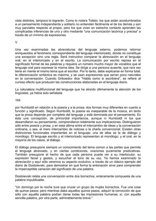 vista distintos, tampoco lo lograrán. Como lo notara Tolstoi, los que están acostumbrados
a un pensamiento independiente y solitario no entienden fácilmente el de los demás y son
muy parciales respecto al propio; pero los que viven en estrecho contacto aprenden las
complicadas inferencias de uno y otro mediante "una comunicación lacónica y precisa" a
través de un mínimo de expresiones.
V
Una vez examinadas las abreviaturas del lenguaje externo, podemos retornar
enriquecidos al fenómeno correspondiente del lenguaje interiorizado, donde no constituye
una excepción sino una regla. Será instructivo comparar la abreviación en el lenguaje
oral, en el interiorizado y en el escrito. La comunicación por escrito reposa en el
significado formal de las palabras y requiere un número mucho mayor de vocablos que el
lenguaje oral para expresar la misma idea. Se dirige a una persona ausente, que rara vez
tiene en mente el mismo tema que el escritor. Por lo tanto, debe explicarse en forma total;
la diferenciación sintáctica es máxima, y se usan expresiones que serían poco naturales
en la conversación. Cuando Griboedov dice "Habla como si escribiera", se refiere al
curioso efecto que producen las construcciones elaboradas en el lenguaje diario.
La naturaleza multifuncional del lenguaje que ha atraído últimamente la atención de los
lingüistas, ya había sido señalada
184
por Humboldt en relación a la poesía y a la prosa: dos formas muy diferentes en cuanto a
función y significado. Según Humboldt, la poesía es inseparable de la música, en tanto
que la prosa depende por completo del lenguaje y está dominada por el pensamiento. Es
ésta una concepción, de primordial importancia, aunque ni Humboldt ni los que
desarrollaron su pensamiento, comprendieron totalmente sus implicaciones. Distinguieron
sólo entre poesía y prosa, y en esta última entre el intercambio de ideas y la conversación
ordinaria, o sea, el mero intercambio de noticias o la charla convencional. Existen otras
distinciones funcionales importantes en el lenguaje: una de ellas es la de diálogo y
monólogo. El lenguaje escrito y el interiorizado representan al monólogo; y el oral, en la
mayoría de los casos, al diálogo.
El diálogo presupone siempre un conocimiento del tema común a las partes que permita
el lenguaje abreviado, y en ciertas condiciones, oraciones puramente predicativas.
También presupone el hecho de que cada persona puede ver a su interlocutor, su
expresión facial y gestos, y escuchar el tono de su voz. Ya hemos examinado la
abreviación y aquí sólo veremos su aspecto evolutivo, a través de un clásico ejemplo del
diario de Dostoievski, para demostrar en qué forma la entonación sirve para comprender
la imperceptible variación del significado de una palabra.
Dostoievski relata una conversación entre dos borrachos, enteramente compuesta de una
palabra impublicable.
"Un domingo por la noche tuve que cruzar un grupo de mujiks borrachos. Fue una cosa
de quince pasos; pero mientras daba aquellos quince pasos, adquirí la convicción de que
sólo con aquella palabra podían darse todas las impresiones humanas; sí, con aquella
sencilla palabra, por otra parte, admirablemente breve."
 