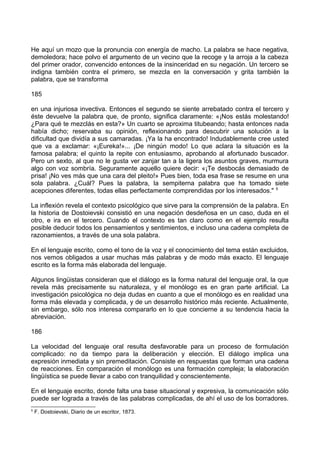 He aquí un mozo que la pronuncia con energía de macho. La palabra se hace negativa,
demoledora; hace polvo el argumento de un vecino que la recoge y la arroja a la cabeza
del primer orador, convencido entonces de la insinceridad en su negación. Un tercero se
indigna también contra el primero, se mezcla en la conversación y grita también la
palabra, que se transforma
185
en una injuriosa invectiva. Entonces el segundo se siente arrebatado contra el tercero y
éste devuelve la palabra que, de pronto, significa claramente: «¡Nos estás molestando!
¿Para qué te mezclás en esta?» Un cuarto se aproxima titubeando; hasta entonces nada
había dicho; reservaba su opinión, reflexionando para descubrir una solución a la
dificultad que dividía a sus camaradas. ¡Ya la ha encontrado! Indudablemente cree usted
que va a exclamar: «¡Eureka!»... ¡De ningún modo! Lo que aclara la situación es la
famosa palabra; el quinto la repite con entusiasmo, aprobando al afortunado buscador.
Pero un sexto, al que no le gusta ver zanjar tan a la ligera los asuntos graves, murmura
algo con voz sombría. Seguramente aquello quiere decir: «¡Te desbocás demasiado de
prisa! ¡No ves más que una cara del pleito!» Pues bien, toda esa frase se resume en una
sola palabra. ¿Cuál? Pues la palabra, la sempiterna palabra que ha tomado siete
acepciones diferentes, todas ellas perfectamente comprendidas por los interesados." 5
La inflexión revela el contexto psicológico que sirve para la comprensión de la palabra. En
la historia de Dostoievski consistió en una negación desdeñosa en un caso, duda en el
otro, e ira en el tercero. Cuando el contexto es tan claro como en el ejemplo resulta
posible deducir todos los pensamientos y sentimientos, e incluso una cadena completa de
razonamientos, a través de una sola palabra.
En el lenguaje escrito, como el tono de la voz y el conocimiento del tema están excluidos,
nos vemos obligados a usar muchas más palabras y de modo más exacto. El lenguaje
escrito es la forma más elaborada del lenguaje.
Algunos lingüistas consideran que el diálogo es la forma natural del lenguaje oral, la que
revela más precisamente su naturaleza, y el monólogo es en gran parte artificial. La
investigación psicológica no deja dudas en cuanto a que el monólogo es en realidad una
forma más elevada y complicada, y de un desarrollo histórico más reciente. Actualmente,
sin embargo, sólo nos interesa compararlo en lo que concierne a su tendencia hacia la
abreviación.
186
La velocidad del lenguaje oral resulta desfavorable para un proceso de formulación
complicado: no da tiempo para la deliberación y elección. El diálogo implica una
expresión inmediata y sin premeditación. Consiste en respuestas que forman una cadena
de reacciones. En comparación el monólogo es una formación compleja; la elaboración
lingüística se puede llevar a cabo con tranquilidad y conscientemente.
En el lenguaje escrito, donde falta una base situacional y expresiva, la comunicación sólo
puede ser lograda a través de las palabras complicadas, de ahí el uso de los borradores.
5
F. Dostoievski, Diario de un escritor, 1873.
 