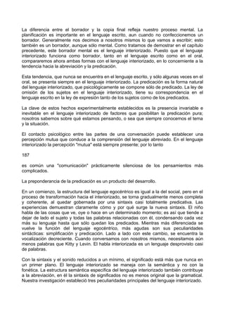 La diferencia entre el borrador y la copia final refleja nuestro proceso mental. La
planificación es importante en el lenguaje escrito, aun cuando no confeccionemos un
borrador. Generalmente nos decimos a nosotros mismos lo que vamos a escribir; esto
también es un borrador, aunque sólo mental. Como tratamos de demostrar en el capítulo
precedente, este borrador mental es el lenguaje interiorizado. Puesto que el lenguaje
interiorizado funciona como borrador, tanto en el lenguaje escrito como en el oral,
compararemos ahora ambas formas con el lenguaje interiorizado, en lo concerniente a la
tendencia hacia la abreviación y la predicación.
Esta tendencia, que nunca se encuentra en el lenguaje escrito, y sólo algunas veces en el
oral, se presenta siempre en el lenguaje interiorizado. La predicación es la forma natural
del lenguaje interiorizado, que psicológicamente se compone sólo de predicado. La ley de
omisión de los sujetos en el lenguaje interiorizado, tiene su correspondencia en el
lenguaje escrito en la ley de expresión tanto de los sujetos como de los predicados.
La clave de estos hechos experimentalmente establecidos es la presencia invariable e
inevitable en el lenguaje interiorizado de factores que posibilitan la predicación pura;
nosotros sabemos sobre qué estamos pensando, o sea que siempre conocemos el tema
y la situación.
El contacto psicológico entre las partes de una conversación puede establecer una
percepción mutua que conduce a la comprensión del lenguaje abreviado. En el lenguaje
interiorizado la percepción "mutua" está siempre presente; por lo tanto
187
es común una "comunicación" prácticamente silenciosa de los pensamientos más
complicados.
La preponderancia de la predicación es un producto del desarrollo.
En un comienzo, la estructura del lenguaje egocéntrico es igual a la del social, pero en el
proceso de transformación hacia el interiorizado, se torna gradualmente menos completa
y coherente, al quedar gobernada por una sintaxis casi totalmente predicativa. Las
experiencias demuestran claramente cómo y por qué surge la nueva sintaxis. El niño
habla de las cosas que ve, oye o hace en un determinado momento; es así que tiende a
dejar de lado el sujeto y todas las palabras relacionadas con él, condensando cada vez
más su lenguaje hasta que sólo quedan los predicados. Mientras más diferenciada se
vuelve la función del lenguaje egocéntrico, más agudas son sus peculiaridades
sintácticas: simplificación y predicación. Lado a lado con este cambio, se encuentra la
vocalización decreciente. Cuando conversamos con nosotros mismos, necesitamos aún
menos palabras que Kitty y Levin. El habla interiorizada es un lenguaje desprovisto casi
de palabras.
Con la sintaxis y el sonido reducidos a un mínimo, el significado está más que nunca en
un primer plano. El lenguaje interiorizado se maneja con la semántica y no con la
fonética. La estructura semántica específica del lenguaje interiorizado también contribuye
a la abreviación, en él la sintaxis de significados no es menos original que la gramatical.
Nuestra investigación estableció tres peculiaridades principales del lenguaje interiorizado.
 