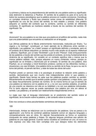 La primera y básica es la preponderancia del sentido de una palabra sobre su significado:
esta distinción la debemos a Paulhan. El sentido de la palabra es para él la suma de
todos los sucesos psicológicos que la palabra provoca en nuestra conciencia. Constituye
un complejo dinámico y fluido que presenta varias zonas de estabilidad diferente. El
significado es una de las zonas del sentido, la más estable y precisa. Una palabra
adquiere un sentido del contexto que la contiene, cambia su sentido en diferentes
contextos. El significado se mantiene estable a través de los cambios del sentido. El
significado "de
188
diccionario" de una palabra no es más que una piedra en el edificio del sentido, nada más
que una potencialidad que encuentra su realización en el lenguaje.
Las últimas palabras de le fábula anteriormente mencionada, traducida por Krylov, "La
cigarra y la hormiga", constituyen un buen ejemplo de la diferencia entre sentido y
significado. Las palabras "ve y baila" poseen un significado definido y constante, pero en
el contexto de la fábula adquieren un sentido mucho más amplio en el aspecto intelectual
y afectivo. Significan, por un lado "Diviértete" y por el otro "Perece". Este enriquecimiento
de las palabras a través del sentido que les presta el contexto, es la ley fundamental de la
dinámica de su significado. Un vocablo en un contexto significa más y menos que la
misma palabra aislada: más, porque adquiere un nuevo contenido; menos, porque su
significado se ve limitado y disminuido por el contexto. El sentido de una palabra, dice
Paulhan, es un complejo y móvil fenómeno proteico; cambia en las diferentes mentes y
situaciones y es casi ilimitado. Una palabra toma su sentido de la frase, la que a su vez lo
toma del párrafo, el párrafo del libro, y éste de todas las obras del autor.
Paulhan prestó un servicio más a la psicología al analizar la relación entre palabra y
sentido, demostrando que son mucho más independientes entre sí que palabra y
significado. Desde hace tiempo se sabe que las palabras pueden cambiar su sentido.
Recientemente se señaló que el sentido puede cambiar a las palabras, o mejor dicho, que
las ideas frecuentemente cambian de nombre. En la misma forma en que el sentido de
una palabra se relaciona con la palabra en sí, y no con sus sonidos aislados, el sentido
de una oración se relaciona con ella en su totalidad y no con sus palabras individuales.
Por lo tanto algunas veces se puede reemplazar una palabra por otra sin alterar el
sentido. Las palabras y el sentido son relativamente independientes entre sí.
Lo regla que rige el lenguaje interiorizado es el predominio del sentido sobre el
significado, de la oración sobre la palabra, y del contexto sobre la oración.
Esto nos conduce a otras peculiaridades semánticos del lenguaje
189
interiorizado. Ambas se relacionan con la combinación de palabras. Una se parece a la
aglutinación: una forma de combinar palabras bastante común en algunos lenguajes y
comparativamente rara en otros. En alemán frecuentemente se forma un sustantivo
compuesto de varias palabras o frases. En algunas lenguas primitivas esa adición de
palabras es una regla general. Cuando varios vocablos se combinan en uno, el nuevo no
sólo expresa una idea más bien compleja sino que designa todos los elementos
 