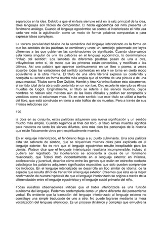 separados en la idea. Debido a que el énfasis siempre está en la raíz principal de la idea,
tales lenguajes son fáciles de comprender. El habla egocéntrica del niño presenta un
fenómeno análogo. Cuando el lenguaje egocéntrico se acerca al interiorizado el niño usa
cada vez más la aglutinación como un modo de formar palabras compuestas o para
expresar ideas complejas.
La tercera peculiaridad básica de la semántica del lenguaje interiorizado es la forma en
que los sentidos de las palabras se combinan y unen: un complejo gobernado por leyes
diferentes a las que gobiernan las combinaciones de significado. Cuando observamos
esta forma singular de unir las palabras en el lenguaje egocéntrico, lo denominamos
"influjo del sentido". Los sentidos de diferentes palabras pasan de una a otra,
influyéndose entre sí, de modo que las primeras están contenidas, y modifican a las
últimas. Así una palabra que aparece continuamente en un libro o poema, a veces
absorbe todas las variaciones del sentido contenidas en ella y se torna en cierto modo
equivalente a la obra misma. El título de una obra literaria expresa su contenido y
completa su sentido en forma mucho más amplia que el nombre de una pintura o de una
pieza musical. Títulos como Don Quijote, Hamlet y Ana Karenina ilustran esto claramente;
el sentido total de la obra está contenido en un nombre. Otro excelente ejemplo es Almas
muertas de Gogol. Originalmente, el título se refería a los siervos muertos, cuyos
nombres no habían sido movidos aún de las listas oficiales y podían ser comprados y
vendidos como si estuvieran vivos. Es en este sentido que este título se utilizó a través
del libro, que está construido en torno a este tráfico de los muertos. Pero a través de sus
íntimas relaciones con
190
la obra en su conjunto, estas palabras adquieren una nueva significación y un sentido
mucho más amplio. Cuando llegamos al final del libro, el título Almas muertas significa
para nosotros no tanto los siervos difuntos, sino más bien los personajes de la historia
que están físicamente vivos pero espiritualmente muertos.
En el lenguaje interiorizado, el fenómeno llega a su punto culminante. Una sola palabra
está tan saturada de sentido, que se requerirían muchas otras para explicarla en el
lenguaje exterior. No es raro que el lenguaje egocéntrico resulte inexplicable para los
demás. Watson dice que el lenguaje interiorizado resultaría incomprensible, incluso si
pudiera ser registrado. Su incoherencia se acrecienta a causa de un fenómeno
relacionado, que Tolstoi notó incidentalmente en el lenguaje externo: en Infancia,
adolescencia y juventud, describe cómo entre las gentes que están en estrecho contacto
psicológico las palabras adquieren significados especiales que sólo pueden comprender
los iniciados. En el lenguaje interiorizado se desarrolla un tipo similar de idioma: de la
especie que resulta difícil de transcribir al lenguaje exterior. Creemos que ésta es la mejor
confirmación de nuestra hipótesis de que el lenguaje interiorizado se origina a través de la
diferenciación entre el lenguaje egocéntrico y el lenguaje social primario del niño.
Todas nuestras observaciones indican que el habla interiorizada es una función
autónoma del lenguaje. Podemos contemplarla como un plano diferente del pensamiento
verbal. Es evidente que la transición del lenguaje interiorizado al lenguaje externo no
constituye una simple traducción de uno a otro. No puede lograrse mediante la mera
vocalización del lenguaje silencioso. Es un proceso dinámico y complejo que envuelve la
 