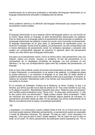 transformación de la estructura predicativa e idiomática del lenguaje interiorizado en un
lenguaje sintácticamente articulado e inteligible para los demás.
VI
Ahora podemos retornar a la definición del lenguaje interiorizado que propusimos antes
de presentar nuestro análisis.
191
El lenguaje interiorizado no es el aspecto interno del lenguaje externo: es una función en
sí mismo. Sigue siendo un lenguaje, es decir pensamientos relacionados con palabras.
Pero en tanto que en el lenguaje externo el pensamiento está encarnado en palabras, en
el lenguaje interiorizado las palabras mueren tan pronto como transmiten el pensamiento.
El lenguaje interiorizado es en gran parte un pensamiento de significados puros, es
dinámico e inestable, fluctúa entre la palabra y el pensamiento, los dos componentes más
o menos delineados del pensamiento verbal. Su verdadera naturaleza y ubicación sólo
pueden ser comprendidas después de examinar el siguiente plano del pensamiento
verbal, aun más interno que el lenguaje interiorizado
Ese plano es el pensamiento mismo. Como ya hemos dicho, todo pensamiento crea una
relación, realiza una función, resuelve un problema. El fluir del pensamiento no va
acompañado de un despliegue simultáneo de lenguaje. Los dos procesos no son
idénticos y no hay una correspondencia rígida entre las unidades del pensamiento y el
lenguaje.
Esto se hace más evidente cuando el proceso del pensamiento se desvía, cuando, como
lo dijera Dostoievski, un pensamiento no se ajusta a las palabras. La inteligencia posee
su propia estructura, y su transición al lenguaje no es cosa fácil. El teatro afrontó el
problema del pensamiento oculto tras las palabras antes que la psicología. Al enseñar su
sistema de actuación, Stanislavsky pidió a los actores que descubrieran el sub-texto de
sus partes en la pieza.
En la comedia de Griboedov Tristeza de la Sabiduría, el héroe, Cratsky, le dice a la
heroína, que afirma que ella nunca dejó de pensar en él: "tres veces bendito el que cree.
La fe alegra el corazón"; Stanislavsky interpretó esto como: "Dejemos esta conversación"
pero también podría entenderse como: "No te creo", "lo dices para conformarme", o "¿No
te das cuenta cómo me atormentas?". "Ojalá pudiera creerte. Sería encantador". Todas
las oraciones que decimos en la vida real presentan alguna especie de sub-texto, un
pensamiento escondido detrás de ellas. En los ejemplos que dimos anteriormente de la
falta de coincidencia entre el sujeto y el predicado gramatical
192
y psicológico, no continuamos nuestro análisis hasta el final. En la misma forma en que
una frase puede expresar diferentes pensamientos, un pensamiento puede ser expresado
a través de diferentes oraciones. Por ejemplo. "El reloj se cayó", como respuesta a la
pregunta, "¿Por qué se paró el reloj?" puede significar: "No es culpa mía que el reloj no
ande, se ha caído". El mismo pensamiento de justificación podría expresarse así: "Yo no
 