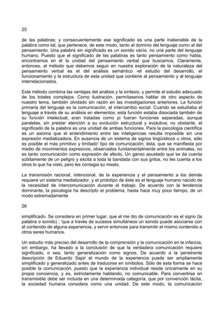 25
de las palabras; y consecuentemente ese significado es una parte inalienable de la
palabra como tal, que pertenece, de este modo, tanto al dominio del lenguaje como al del
pensamiento. Una palabra sin significado es un sonido vacío, no una parte del lenguaje
humano. Puesto que el significado de las palabras es tanto pensamiento como habla,
encontramos en él la unidad del pensamiento verbal que buscamos. Claramente,
entonces, el método que debemos seguir en nuestra exploración de la naturaleza del
pensamiento verbal es el del análisis semántico -el estudio del desarrollo, el
funcionamiento y la estructura de esta unidad que contiene al pensamiento y al lenguaje
interrelacionados.
Este método combina las ventajas del análisis y la síntesis, y permite el estudio adecuado
de los totales complejos. Como ilustración, permítasenos hablar de otro aspecto de
nuestro tema, también olvidado sin razón en las investigaciones anteriores. La función
primaria del lenguaje es la comunicación, el intercambio social. Cuando se estudiaba el
lenguaje a través de su análisis en elementos, esta función estaba disociada también de
su función intelectual, eran tratadas como pi fueran funciones separadas, aunque
paralelas, sin prestar atención a su evolución estructural y evolutiva; no obstante, el
significado de la palabra es una unidad de ambas funciones. Para la psicología científica
es un axioma que el entendimiento entre las inteligencias resulta imposible sin una
expresión mediatizadora. En ausencia de un sistema de signos lingüísticos u otros, sólo
es posible el más primitivo y limitado' tipo de comunicación; ésta, que se manifiesta por
medio de movimientos expresivos, observados fundamentalmente entre los animales, no
es tanto comunicación como expresión de afecto. Un ganso asustado que se da cuenta
súbitamente de un peligro y excita a toda la bandada con sus gritos, no les cuenta a los
otros lo que ha visto, pero les contagia su miedo.
La transmisión racional, intencional, de la experiencia y el pensamiento a los demás
requiere un sistema mediatizador, y el prototipo de éste es el lenguaje humano nacido de
la necesidad de intercomunicación durante el trabajo. De acuerdo con la tendencia
dominante, la psicología ha descripto el problema, hasta hace muy poco tiempo, de un
modo extremadamente
26
simplificado. Se considera en primer lugar, que el me dio de comunicación es el signo (la
palabra o sonido) ; 'que a través de sucesos simultáneos un sonido puede asociarse con
el contenido de alguna experiencia, y servir entonces para transmitir el mismo contenido a
otros seres humanos.
Un estudio más preciso del desarrollo de la comprensión y la comunicación en la infancia,
sin embargo, ha llevado a la conclusión de que la verdadera comunicación requiere
significado, o sea, tanto generalización como signos. De acuerdo a la penetrante
descripción de Eduardo Sapir el mundo de la experiencia puede ser ampliamente
simplificado y generalizado antes de traducirse en símbolos. Sólo de esta forma se hace
posible la comunicación, puesto que la experiencia individual reside únicamente en su
propia conciencia, y es, estrictamente hablando, no comunicable. Para convertirse en
transmisible debe ser incluida en una determinada categoría, que por convención tácita,
la sociedad humana considera como una unidad. De este modo, la comunicación
 